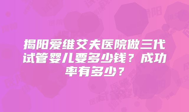 揭阳爱维艾夫医院做三代试管婴儿要多少钱?成功率有多少?