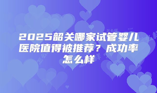 2025韶关哪家试管婴儿医院值得被推荐?成功率怎么样