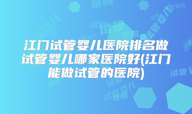 江门试管婴儿医院排名做试管婴儿哪家医院好(江门能做试管的医院)