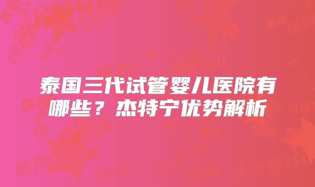 泰国三代试管婴儿医院有哪些?杰特宁优势解析