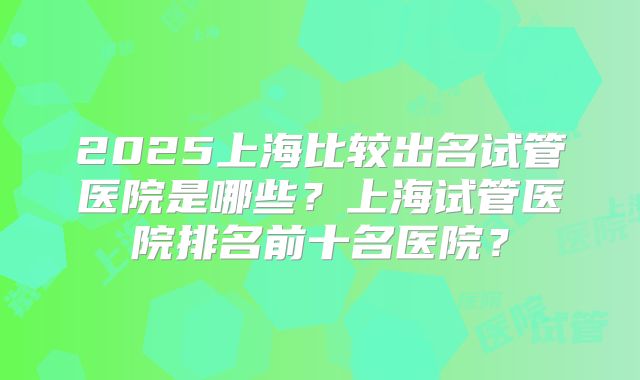 2025上海比较出名试管医院是哪些？上海试管医院排名前十名医院？