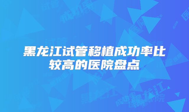 黑龙江试管移植成功率比较高的医院盘点