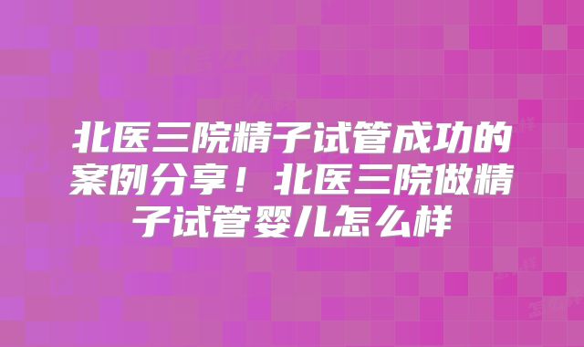 北医三院精子试管成功的案例分享！北医三院做精子试管婴儿怎么样