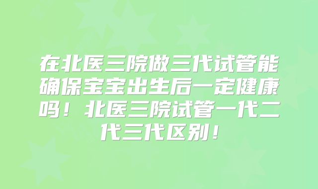 在北医三院做三代试管能确保宝宝出生后一定健康吗！北医三院试管一代二代三代区别！