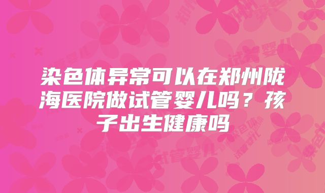染色体异常可以在郑州陇海医院做试管婴儿吗？孩子出生健康吗