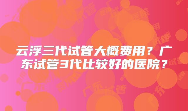 云浮三代试管大概费用？广东试管3代比较好的医院？