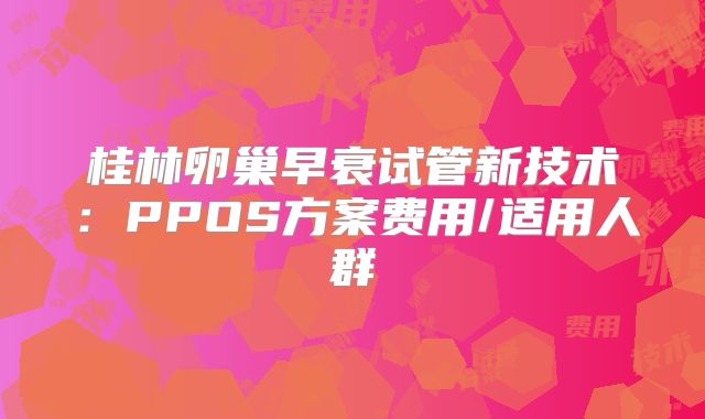 桂林卵巢早衰试管新技术：PPOS方案费用/适用人群