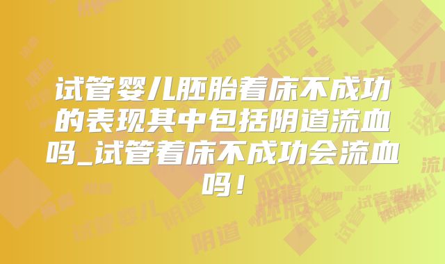 试管婴儿胚胎着床不成功的表现其中包括阴道流血吗_试管着床不成功会流血吗！