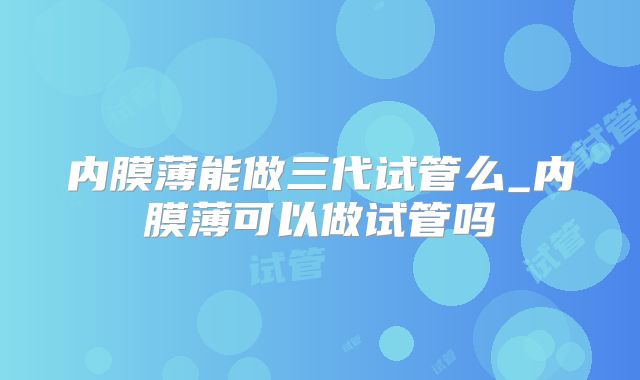 内膜薄能做三代试管么_内膜薄可以做试管吗