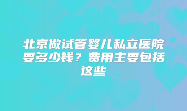 北京做试管婴儿私立医院要多少钱?费用主要包括这些