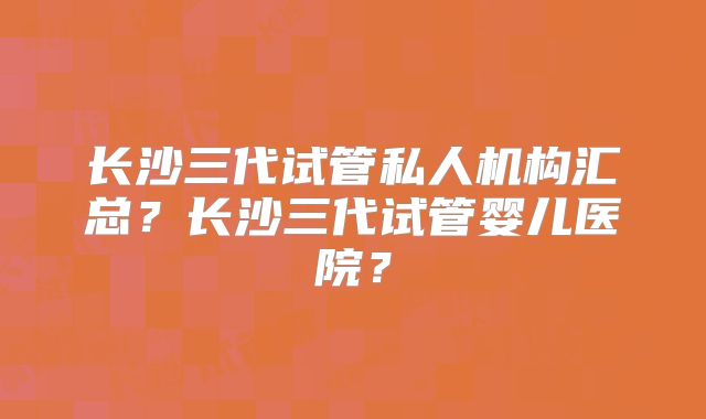 长沙三代试管私人机构汇总？长沙三代试管婴儿医院？