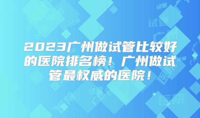 2023广州做试管比较好的医院排名榜！广州做试管最权威的医院！