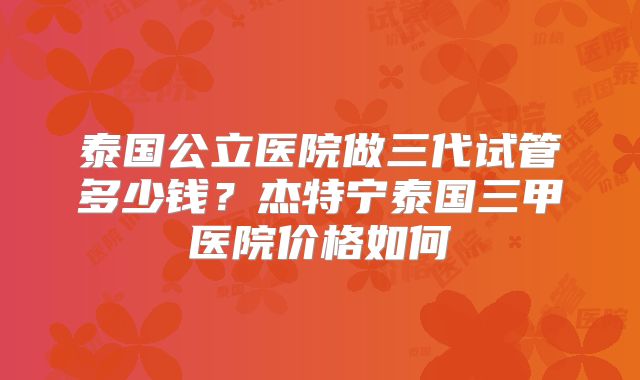 泰国公立医院做三代试管多少钱？杰特宁泰国三甲医院价格如何
