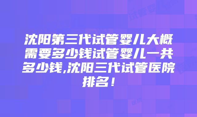 沈阳第三代试管婴儿大概需要多少钱试管婴儿一共多少钱,沈阳三代试管医院排名！