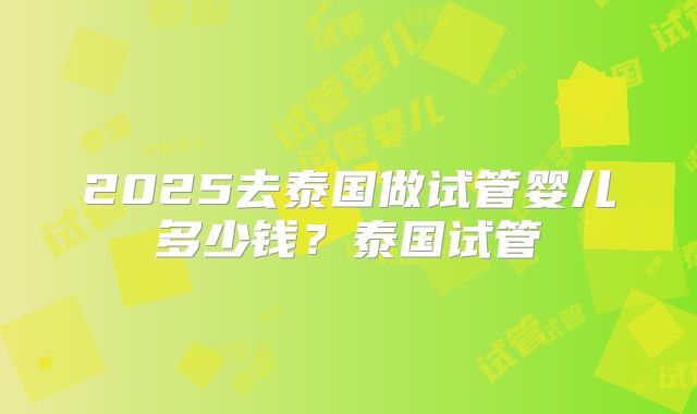 2025去泰国做试管婴儿多少钱？泰国试管