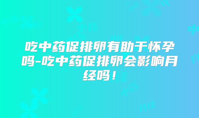 吃中药促排卵有助于怀孕吗-吃中药促排卵会影响月经吗!