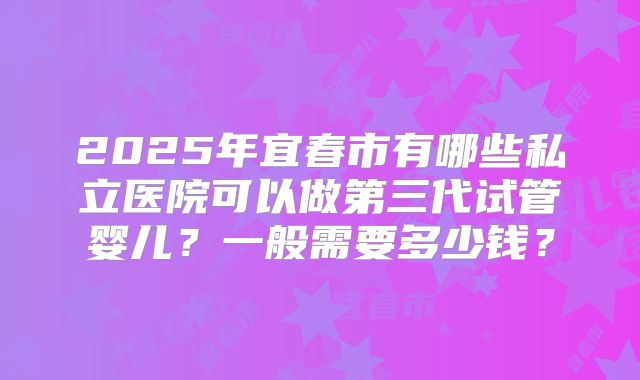 2025年宜春市有哪些私立医院可以做第三代试管婴儿?一般需要多少钱?