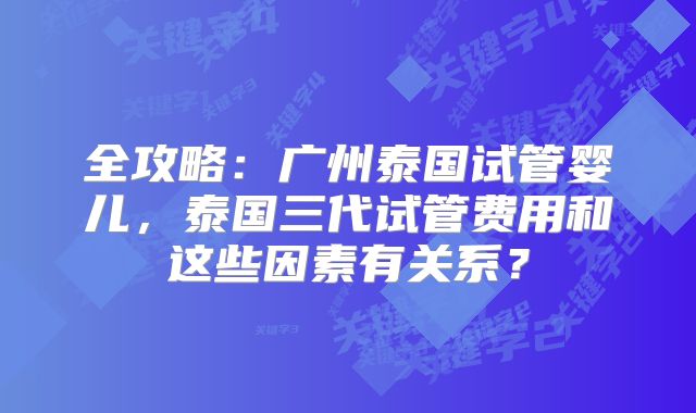 全攻略：广州泰国试管婴儿，泰国三代试管费用和这些因素有关系？