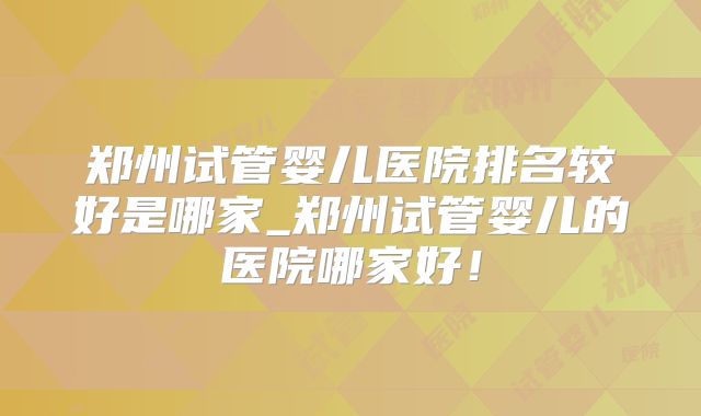 郑州试管婴儿医院排名较好是哪家_郑州试管婴儿的医院哪家好!