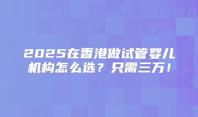 2025在香港做试管婴儿机构怎么选？只需三万！