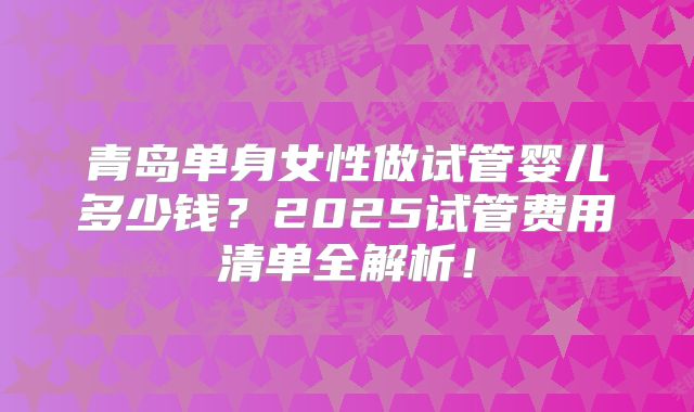 青岛单身女性做试管婴儿多少钱?2025试管费用清单全解析!