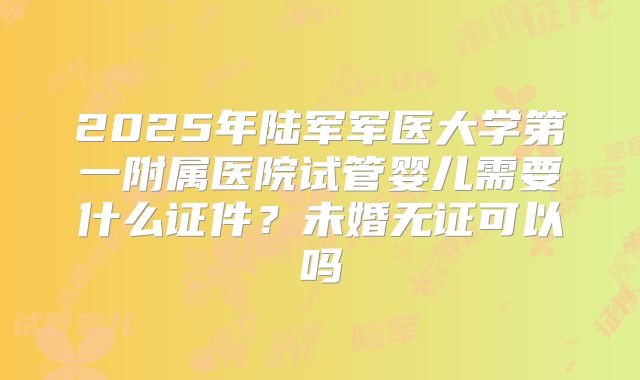 2025年陆军军医大学第一附属医院试管婴儿需要什么证件?未婚无证可以吗