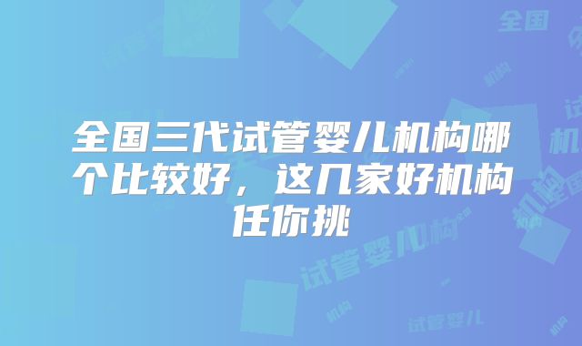全国三代试管婴儿机构哪个比较好,这几家好机构任你挑
