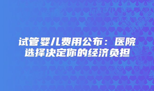试管婴儿费用公布：医院选择决定你的经济负担