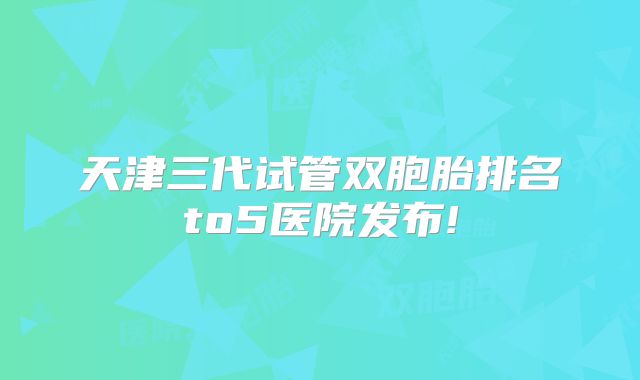 天津三代试管双胞胎排名to5医院发布!