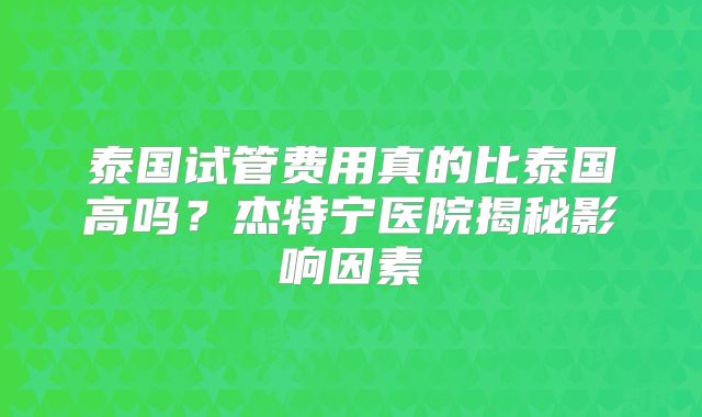 泰国试管费用真的比泰国高吗?杰特宁医院揭秘影响因素