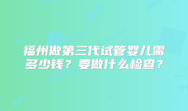 福州做第三代试管婴儿需多少钱？要做什么检查？