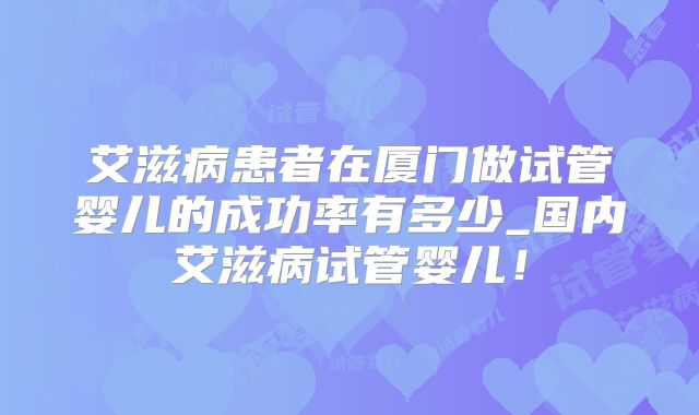 艾滋病患者在厦门做试管婴儿的成功率有多少_国内艾滋病试管婴儿!