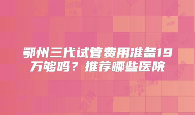 鄂州三代试管费用准备19万够吗?推荐哪些医院