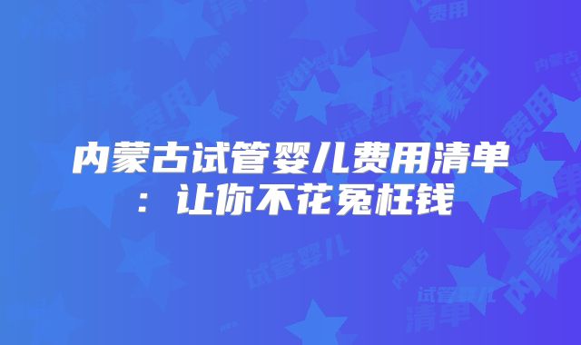 内蒙古试管婴儿费用清单：让你不花冤枉钱