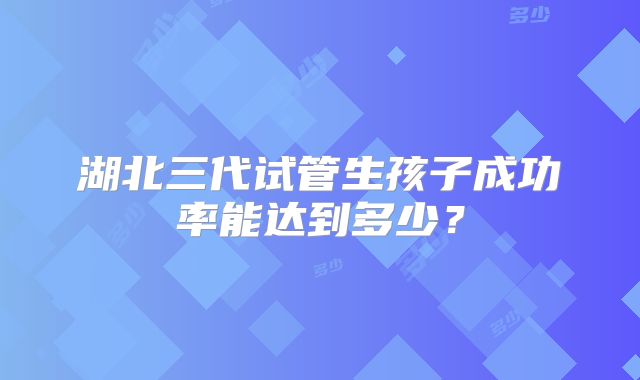 湖北三代试管生孩子成功率能达到多少?