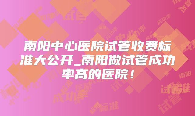 南阳中心医院试管收费标准大公开_南阳做试管成功率高的医院!