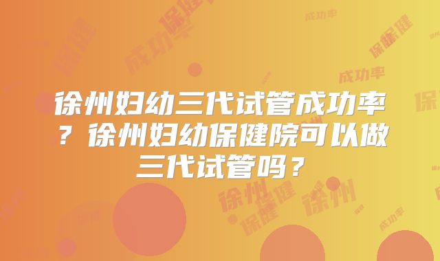 徐州妇幼三代试管成功率？徐州妇幼保健院可以做三代试管吗？