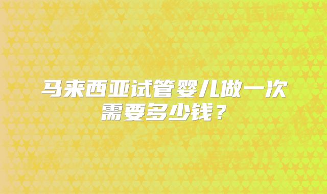 马来西亚试管婴儿做一次需要多少钱?