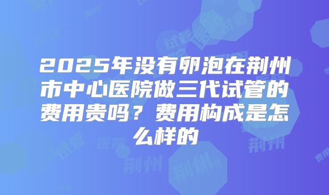 2025年没有卵泡在荆州市中心医院做三代试管的费用贵吗？费用构成是怎么样的