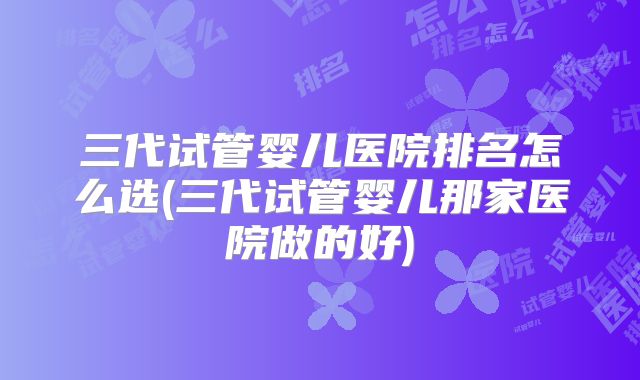 三代试管婴儿医院排名怎么选(三代试管婴儿那家医院做的好)