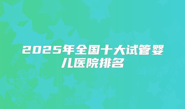 2025年全国十大试管婴儿医院排名