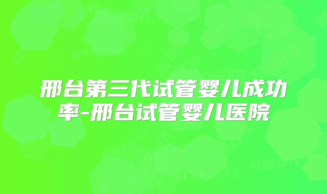 邢台第三代试管婴儿成功率-邢台试管婴儿医院