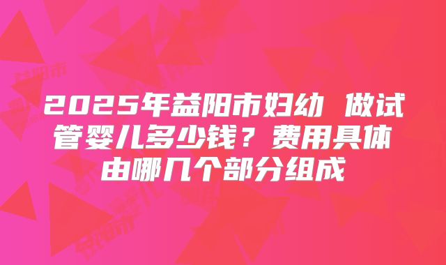 2025年益阳市妇幼 做试管婴儿多少钱？费用具体由哪几个部分组成