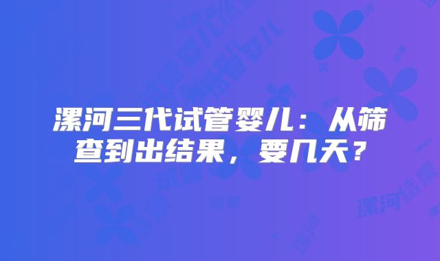 漯河三代试管婴儿：从筛查到出结果，要几天？