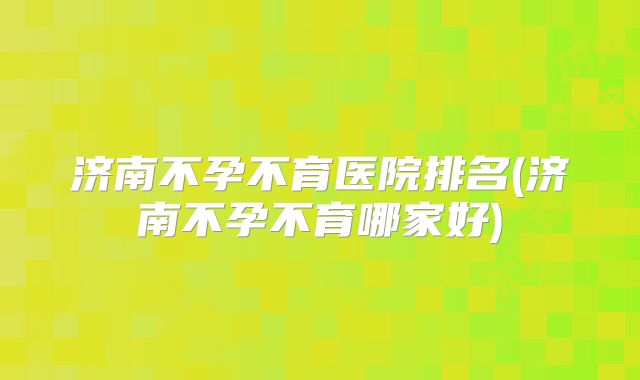 济南不孕不育医院排名(济南不孕不育哪家好)