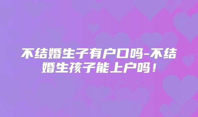 不结婚生子有户口吗-不结婚生孩子能上户吗!