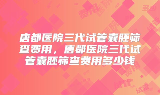 唐都医院三代试管囊胚筛查费用，唐都医院三代试管囊胚筛查费用多少钱