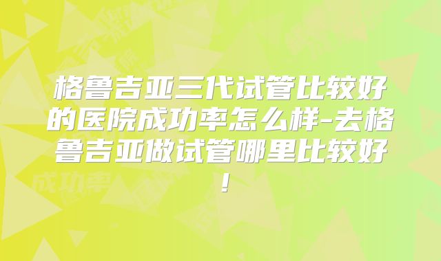格鲁吉亚三代试管比较好的医院成功率怎么样-去格鲁吉亚做试管哪里比较好！