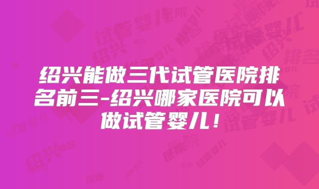 绍兴能做三代试管医院排名前三-绍兴哪家医院可以做试管婴儿！