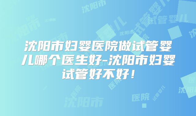 沈阳市妇婴医院做试管婴儿哪个医生好-沈阳市妇婴试管好不好！